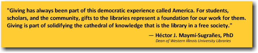 Giving has always been part of this democratic experience called America.  For students, scholars, and the community, gifts to the libraries represent a foundation for our work for them.  Giving is part of solidifying the cathedral of knowledge that is the library in a free society.  Héctor J. Maymí-Sugrañes, Ph.D (Dean of Western Illinois University Libraries)