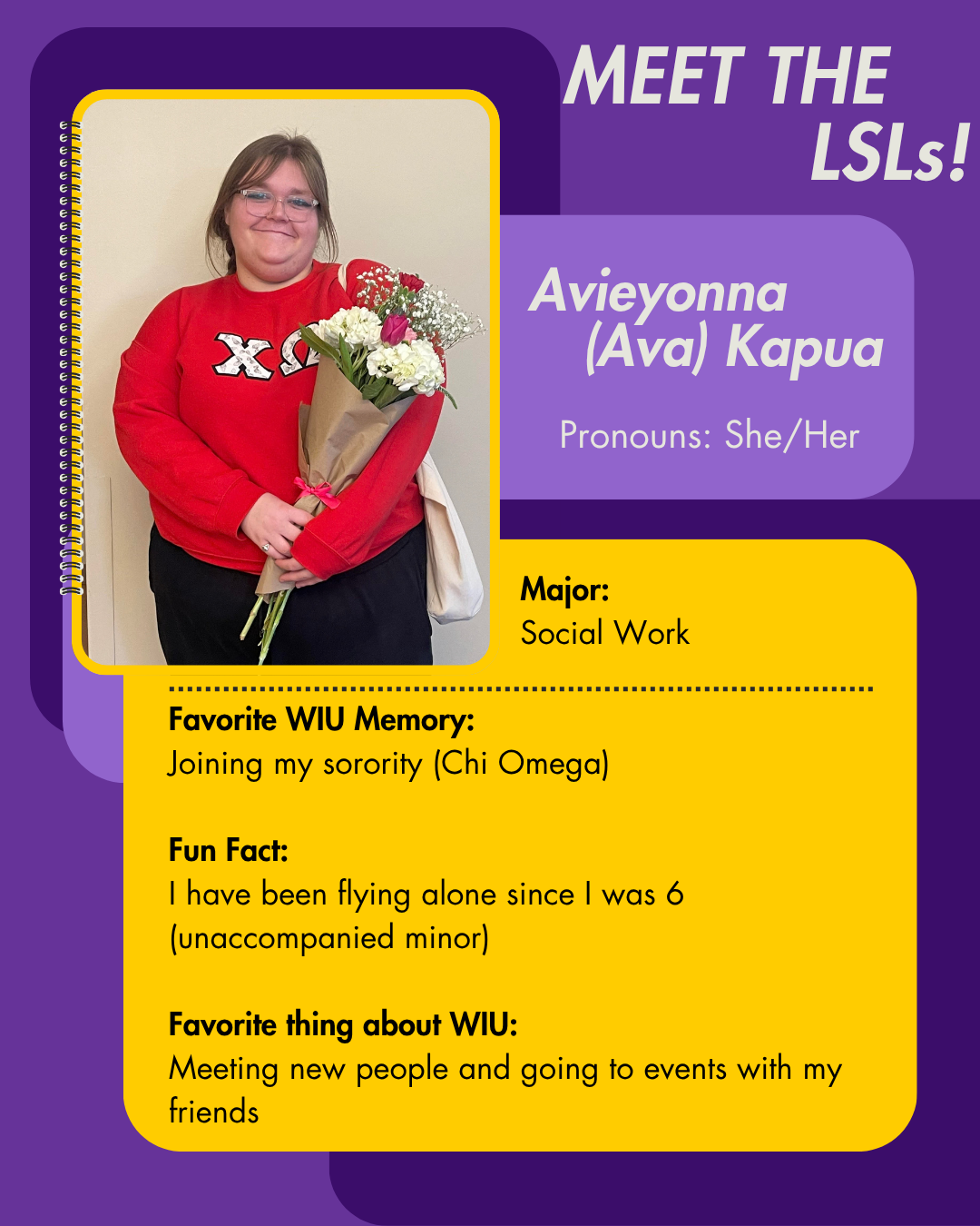 LSL Avieyonna Kapua, Favorite WIU Memory: Joining my sorority (Chi Omega)  Fun Fact: I have been flying alone since I was 6 (unaccompanied minor)  Favorite thing about WIU: Meeting new people and going to events with my friends