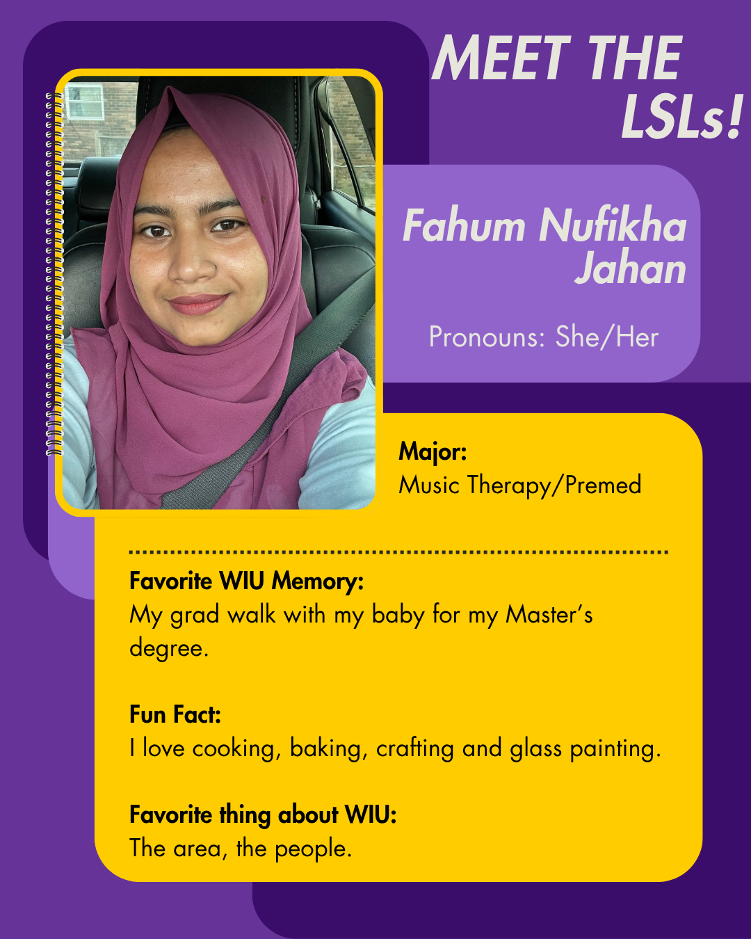 LSL Fahum Nufikha Jahan, Favorite WIU Memory: My grad walk with my baby for my Master’s degree.  Fun Fact: I love cooking, baking, crafting and glass painting.  Favorite thing about WIU: The area, the people.