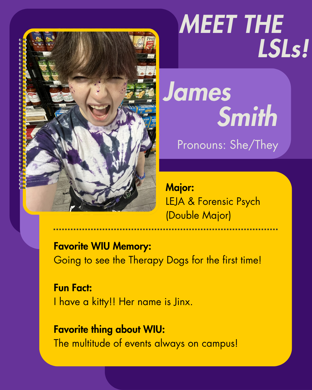 LSL James Smith, Favorite WIU Memory: Going to see the Therapy Dogs for the first time!   Fun Fact: I have a kitty!! Her name is Jinx.  Favorite thing about WIU: The multitude of events always on campus!