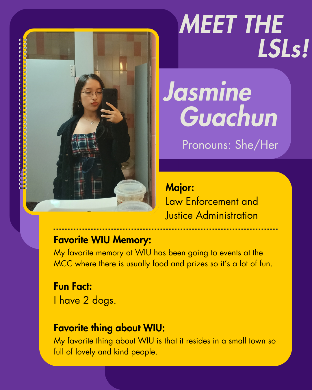 LSL Jasmine Guachun, Favorite WIU Memory: My favorite memory at WIU has been going to events at the MCC where there is usually food and prizes so it’s a lot of fun.   Fun Fact: I have 2 dogs.  Favorite thing about WIU: My favorite thing about WIU is that it resides in a small town so full of lovely and kind people.