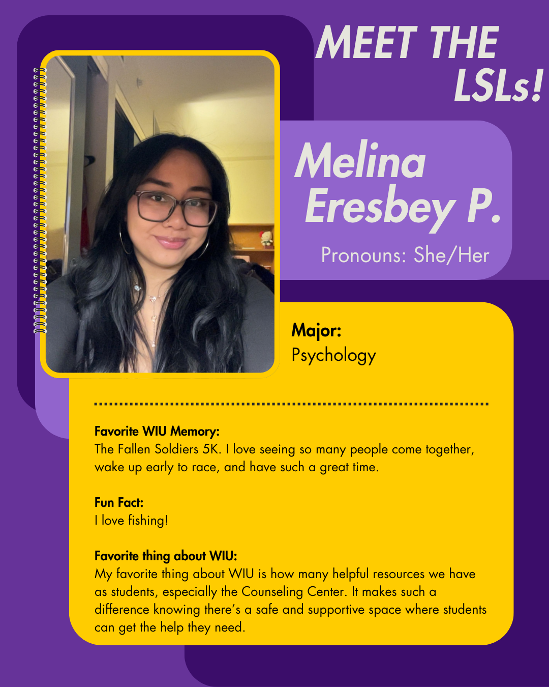 LSL Melina Eresbey P., Favorite WIU Memory: The Fallen Soldiers 5K. I love seeing so many people come together, wake up early to race, and have such a great time.  Fun Fact: I love fishing!  Favorite thing about WIU: My favorite thing about WIU is how many helpful resources we have as students, especially the Counseling Center. It makes such a difference knowing there’s a safe and supportive space where students can get the help they need.