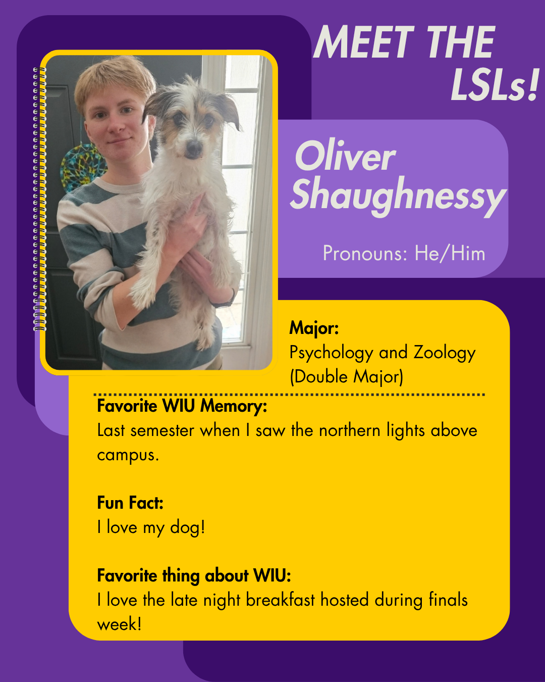 LSL Oliver Shaughnessy, Favorite WIU Memory: Last semester when I saw the northern lights above campus.  Fun Fact: I love my dog!  Favorite thing about WIU: I love the late night breakfast hosted during finals week!