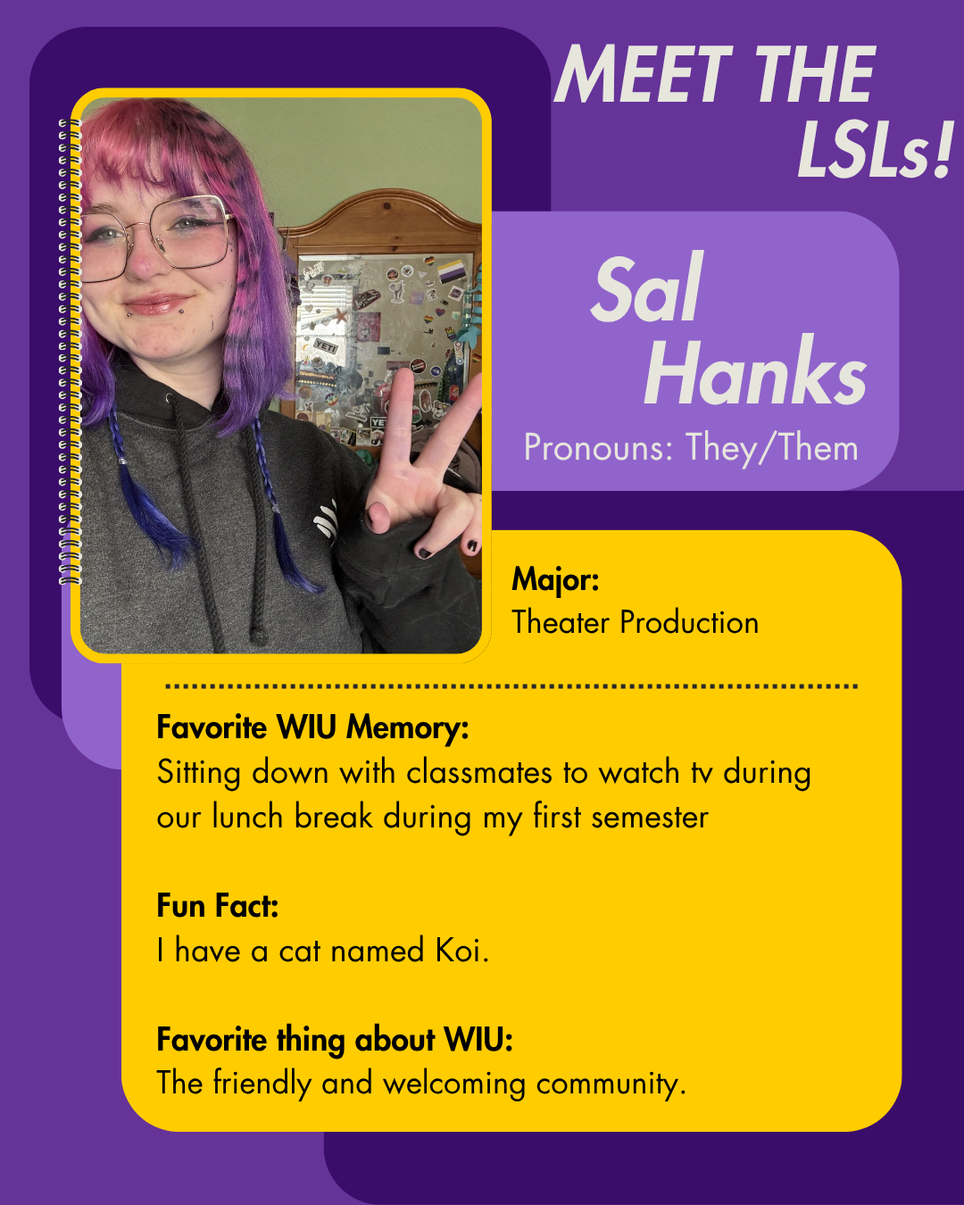 LSL Sal Hanks, Favorite WIU Memory: Sitting down with classmates to watch tv during our lunch break during my first semester   Fun Fact: I have a cat named Koi.  Favorite thing about WIU: The friendly and welcoming community.