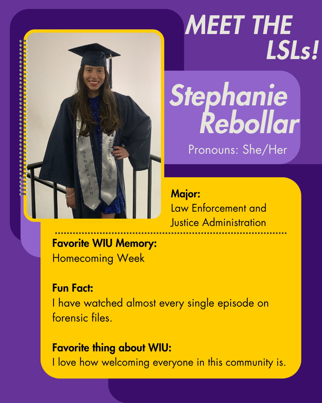 LSL Stephanie Rebollar, Favorite WIU Memory: Homecoming Week  Fun Fact: I have watched almost every single episode on forensic files.   Favorite thing about WIU: I love how welcoming everyone in this community is.