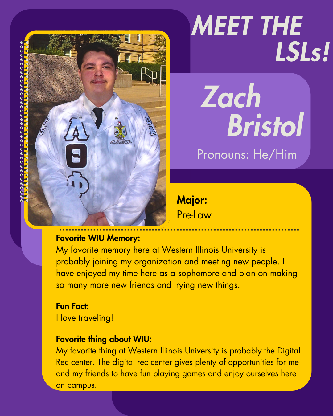 LSL Zach Bristol, Favorite WIU Memory: My favorite memory here at Western Illinois University is probably joining my organization and meeting new people. I have enjoyed my time here as a sophomore and plan on making so many more new friends and trying new things.  Fun Fact: I love traveling!  Favorite thing about WIU: My favorite thing at Western Illinois University is probably the Digital Rec center. The digital rec center gives plenty of opportunities for me and my friends to have fun playing games and enjoy ourselves here on campus.