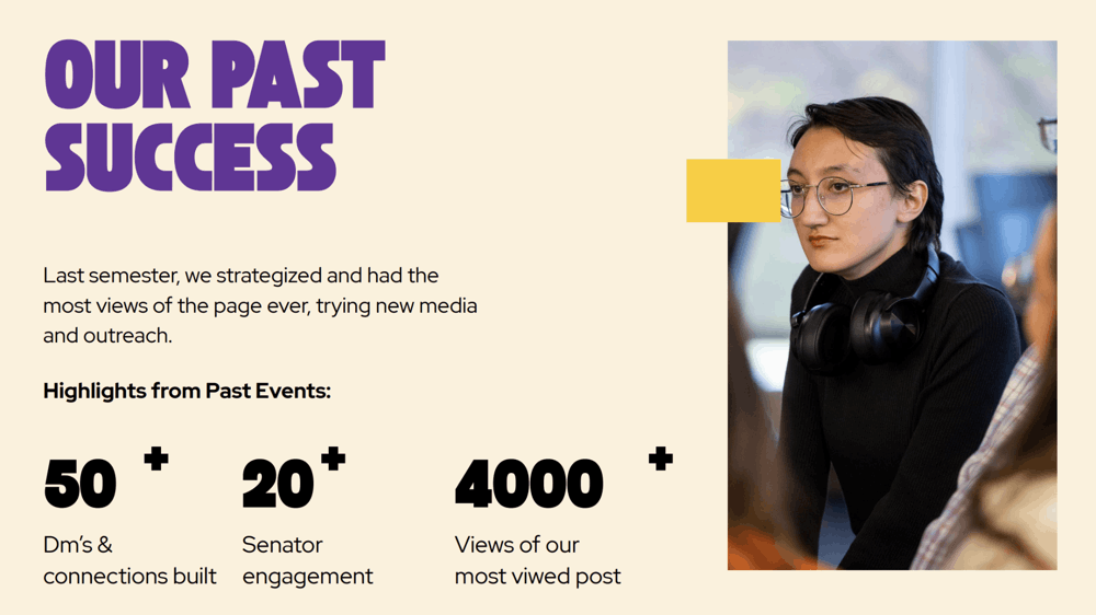 Promotional graphic with statistics about past events and a photo of a person in a black turtleneck with headphones around their neck. Transcribed Text: OUR PAST SUCCESS - Last semester, we strategized and had the most views of the page ever, trying new media and outreach. Highlights from Past Events: * 50+ Dm's & connections built * 20+ Senator engagement * 4000+ Views of our most viewed post